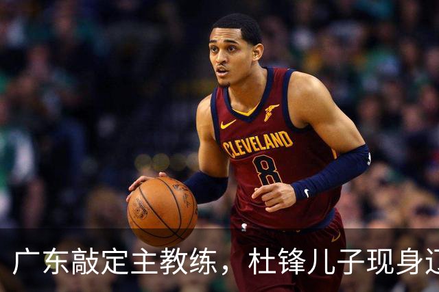 广东敲定主教练，杜锋儿子现身辽宁，新疆更换总经理，江苏暂缓交易榜眼签